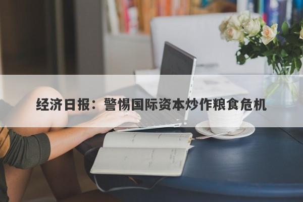 经济日报:警惕国际资本炒作粮食危机 经济日报:警惕国际资本炒作粮食危机