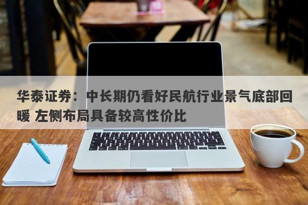 华泰证券:中长期仍看好民航行业景气底部回暖 左侧布局具备较高性价比 华泰证券:中长期仍看好民航行业景气底部回暖 左侧布局具备较高性价比