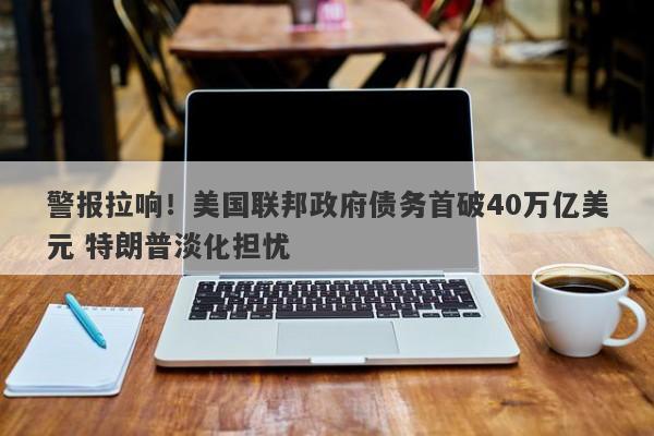 警报拉响!美国联邦政府债务首破40万亿美元 特朗普淡化担忧 警报拉响!美国联邦政府债务首破40万亿美元 特朗普淡化担忧