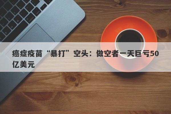 癌症疫苗“暴打”空头:做空者一天巨亏50亿美元 癌症疫苗“暴打”空头:做空者一天巨亏50亿美元