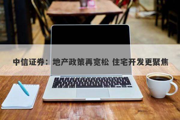 中信证券:地产政策再宽松 住宅开发更聚焦 中信证券:地产政策再宽松 住宅开发更聚焦