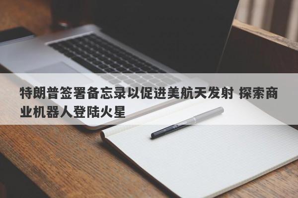 特朗普签署备忘录以促进美航天发射 探索商业机器人登陆火星 特朗普签署备忘录以促进美航天发射 探索商业机器人登陆火星