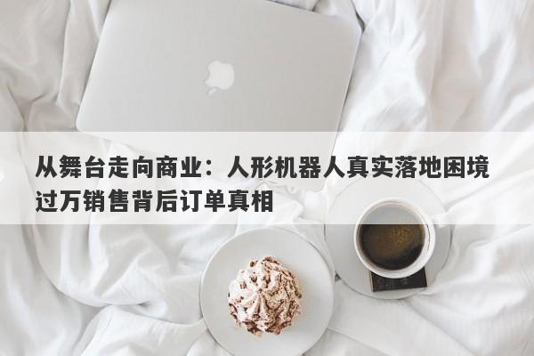 从舞台走向商业:人形机器人真实落地困境 过万销售背后订单真相 从舞台走向商业:人形机器人真实落地困境 过万销售背后订单真相