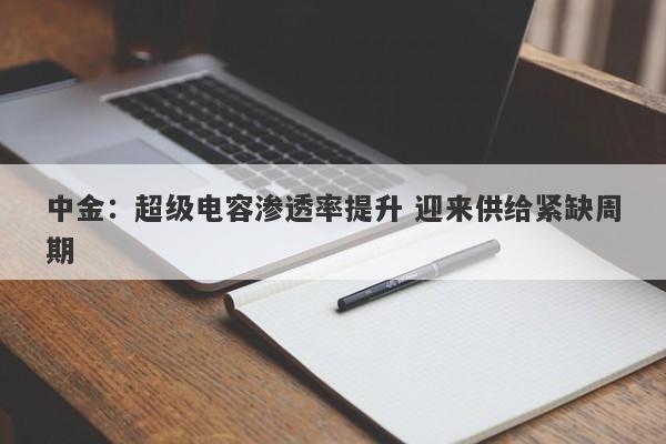 中金:超级电容渗透率提升 迎来供给紧缺周期 中金:超级电容渗透率提升 迎来供给紧缺周期