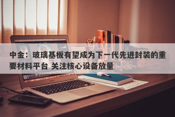 中金:玻璃基板有望成为下一代先进封装的重要材料平台 关注核心设备放量 中金:玻璃基板有望成为下一代先进封装的重要材料平台 关注核心设备放量