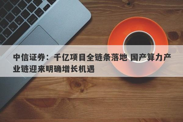 中信证券:千亿项目全链条落地 国产算力产业链迎来明确增长机遇 中信证券:千亿项目全链条落地 国产算力产业链迎来明确增长机遇