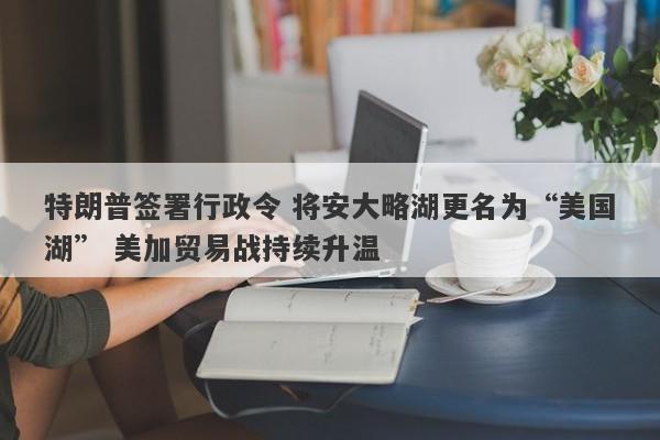 特朗普签署行政令 将安大略湖更名为“美国湖” 美加贸易战持续升温 特朗普签署行政令 将安大略湖更名为“美国湖” 美加贸易战持续升温