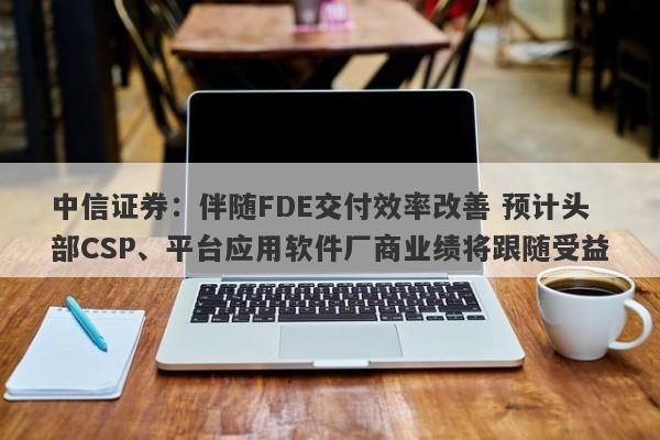 中信证券:伴随FDE交付效率改善 预计头部CSP、平台应用软件厂商业绩将跟随受益 中信证券:伴随FDE交付效率改善 预计头部CSP、平台应用软件厂商业绩将跟随受益