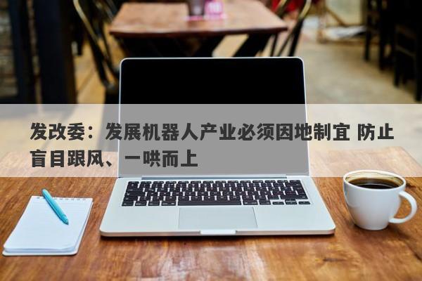 发改委:发展机器人产业必须因地制宜 防止盲目跟风、一哄而上 发改委:发展机器人产业必须因地制宜 防止盲目跟风、一哄而上