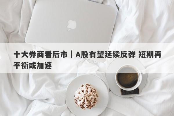 十大券商看后市|A股有望延续反弹 短期再平衡或加速 十大券商看后市|A股有望延续反弹 短期再平衡或加速