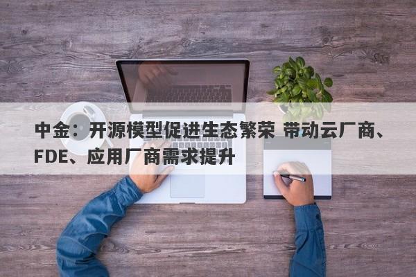 中金:开源模型促进生态繁荣 带动云厂商、FDE、应用厂商需求提升 中金:开源模型促进生态繁荣 带动云厂商、FDE、应用厂商需求提升