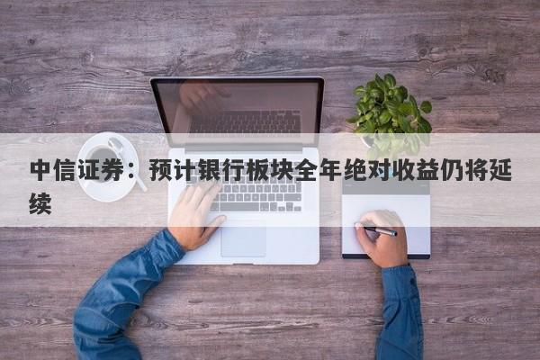 中信证券:预计银行板块全年绝对收益仍将延续 中信证券:预计银行板块全年绝对收益仍将延续