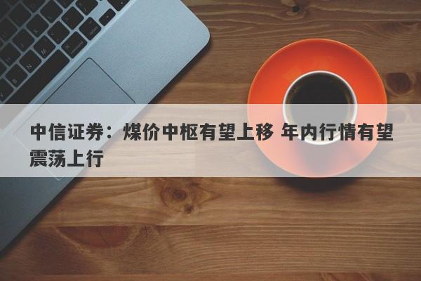 中信证券:煤价中枢有望上移 年内行情有望震荡上行 中信证券:煤价中枢有望上移 年内行情有望震荡上行