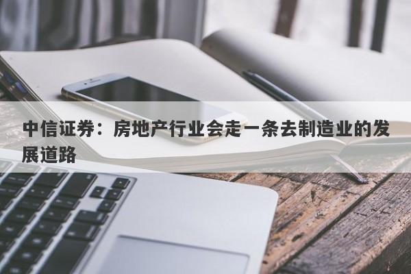 中信证券:房地产行业会走一条去制造业的发展道路 中信证券:房地产行业会走一条去制造业的发展道路