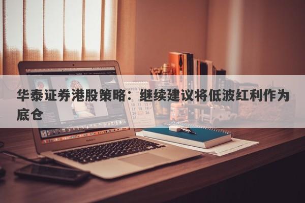 华泰证券港股策略:继续建议将低波红利作为底仓 华泰证券港股策略:继续建议将低波红利作为底仓