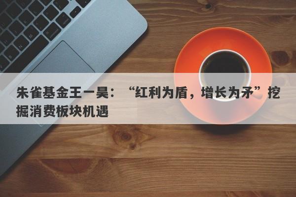 朱雀基金王一昊:“红利为盾,增长为矛”挖掘消费板块机遇 朱雀基金王一昊:“红利为盾,增长为矛”挖掘消费板块机遇
