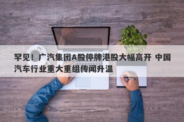 罕见!广汽集团A股停牌港股大幅高开 中国汽车行业重大重组传闻升温 罕见!广汽集团A股停牌港股大幅高开 中国汽车行业重大重组传闻升温
