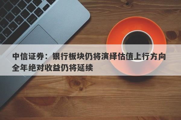 中信证券:银行板块仍将演绎估值上行方向 全年绝对收益仍将延续 中信证券:银行板块仍将演绎估值上行方向 全年绝对收益仍将延续