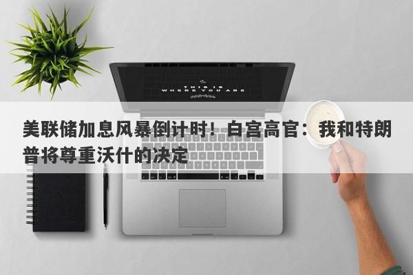 美联储加息风暴倒计时!白宫高官:我和特朗普将尊重沃什的决定 美联储加息风暴倒计时!白宫高官:我和特朗普将尊重沃什的决定
