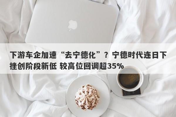 下游车企加速“去宁德化”?宁德时代连日下挫创阶段新低 较高位回调超35% 下游车企加速“去宁德化”?宁德时代连日下挫创阶段新低 较高位回调超35%