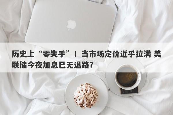 历史上“零失手”!当市场定价近乎拉满 美联储今夜加息已无退路? 历史上“零失手”!当市场定价近乎拉满 美联储今夜加息已无退路?