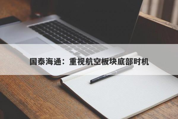国泰海通:重视航空板块底部时机 国泰海通:重视航空板块底部时机