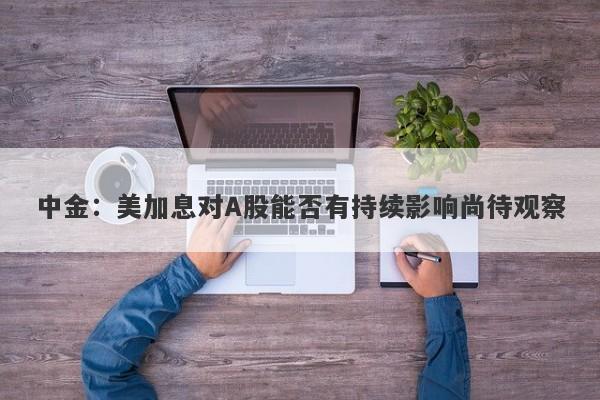 中金:美加息对A股能否有持续影响尚待观察 中金:美加息对A股能否有持续影响尚待观察