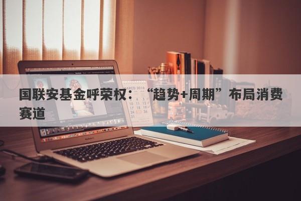 国联安基金呼荣权:“趋势+周期”布局消费赛道 国联安基金呼荣权:“趋势+周期”布局消费赛道