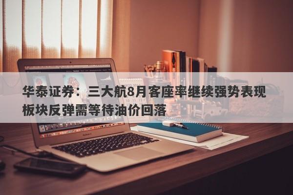 华泰证券:三大航8月客座率继续强势表现 板块反弹需等待油价回落 华泰证券:三大航8月客座率继续强势表现 板块反弹需等待油价回落