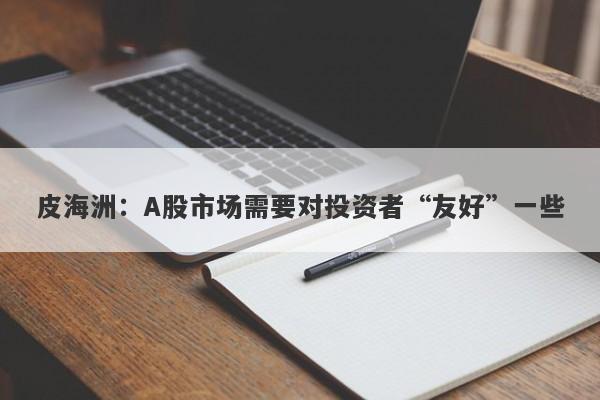 皮海洲:A股市场需要对投资者“友好”一些 皮海洲:A股市场需要对投资者“友好”一些