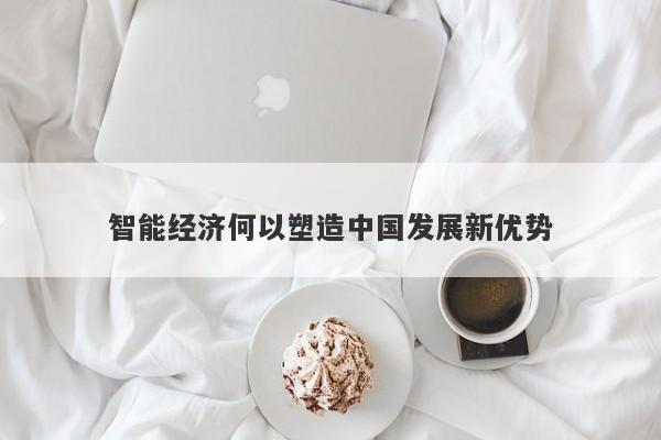 智能经济何以塑造中国发展新优势 智能经济何以塑造中国发展新优势