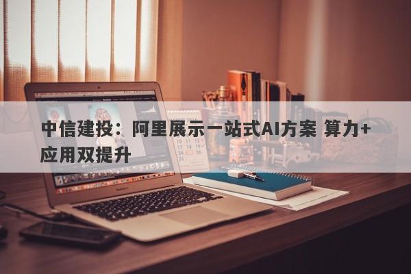 中信建投:阿里展示一站式AI方案 算力+应用双提升 中信建投:阿里展示一站式AI方案 算力+应用双提升