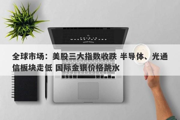 全球市场:美股三大指数收跌 半导体、光通信板块走低 国际金银价格跳水 全球市场:美股三大指数收跌 半导体、光通信板块走低 国际金银价格跳水