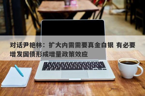 对话尹艳林:扩大内需需要真金白银 有必要增发国债形成增量政策效应 对话尹艳林:扩大内需需要真金白银 有必要增发国债形成增量政策效应