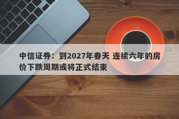 中信证券:到2027年春天 连续六年的房价下跌周期或将正式结束 中信证券:到2027年春天 连续六年的房价下跌周期或将正式结束