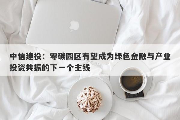中信建投:零碳园区有望成为绿色金融与产业投资共振的下一个主线 中信建投:零碳园区有望成为绿色金融与产业投资共振的下一个主线