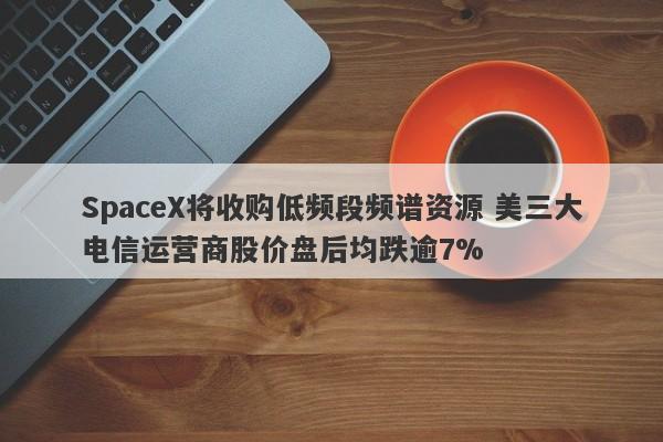 SpaceX将收购低频段频谱资源 美三大电信运营商股价盘后均跌逾7% SpaceX将收购低频段频谱资源 美三大电信运营商股价盘后均跌逾7%