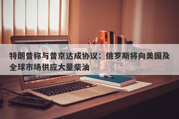 特朗普称与普京达成协议:俄罗斯将向美国及全球市场供应大量柴油 特朗普称与普京达成协议:俄罗斯将向美国及全球市场供应大量柴油