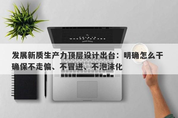 发展新质生产力顶层设计出台:明确怎么干 确保不走偏、不冒进、不泡沫化 发展新质生产力顶层设计出台:明确怎么干 确保不走偏、不冒进、不泡沫化