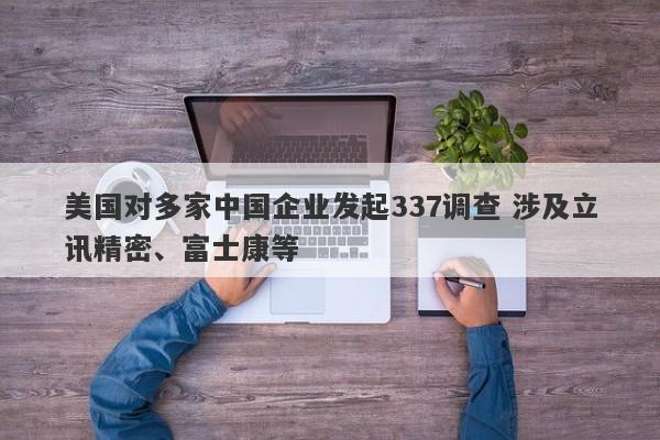 美国对多家中国企业发起337调查 涉及立讯精密、富士康等 美国对多家中国企业发起337调查 涉及立讯精密、富士康等