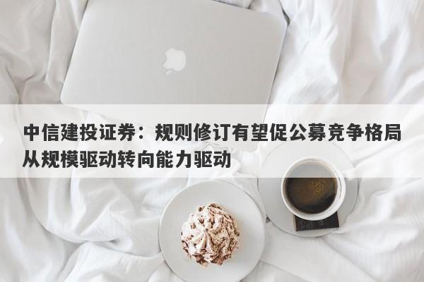 中信建投证券:规则修订有望促公募竞争格局从规模驱动转向能力驱动 中信建投证券:规则修订有望促公募竞争格局从规模驱动转向能力驱动