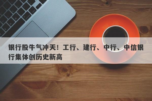 银行股牛气冲天!工行、建行、中行、中信银行集体创历史新高 银行股牛气冲天!工行、建行、中行、中信银行集体创历史新高