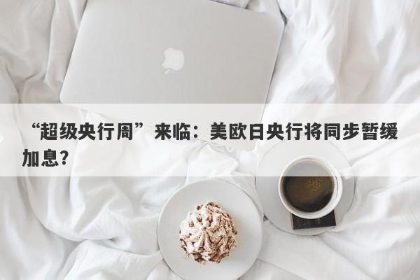 “超级央行周”来临:美欧日央行将同步暂缓加息? “超级央行周”来临:美欧日央行将同步暂缓加息?