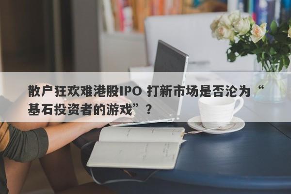 散户狂欢难港股IPO 打新市场是否沦为“基石投资者的游戏”? 散户狂欢难港股IPO 打新市场是否沦为“基石投资者的游戏”?