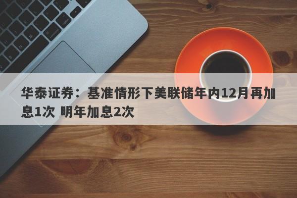 华泰证券:基准情形下美联储年内12月再加息1次 明年加息2次 华泰证券:基准情形下美联储年内12月再加息1次 明年加息2次