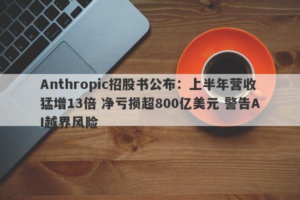 Anthropic招股书公布:上半年营收猛增13倍 净亏损超800亿美元 警告AI越界风险 Anthropic招股书公布:上半年营收猛增13倍 净亏损超800亿美元 警告AI越界风险