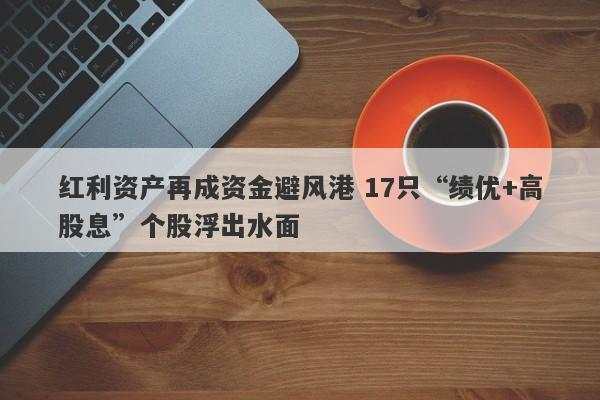 红利资产再成资金避风港 17只“绩优+高股息”个股浮出水面 红利资产再成资金避风港 17只“绩优+高股息”个股浮出水面